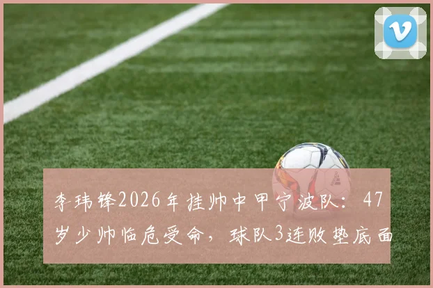 李玮锋2026年挂帅中甲宁波队：47岁少帅临危受命，球队3连败垫底面临严峻保级挑战，深度解析宁波队赛季前景与李玮锋执教策略