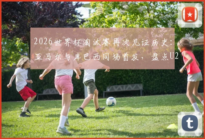 2026世界杯淘汰赛再次见证历史：亚马尔与库巴西同场首发，盘点U20天才球员闪耀淘汰赛经典瞬间，附球员生涯数据解析