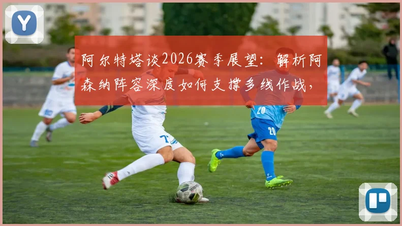 阿尔特塔谈2026赛季展望:解析阿森纳阵容深度如何支撑多线作战,枪手夺冠之路关键所在