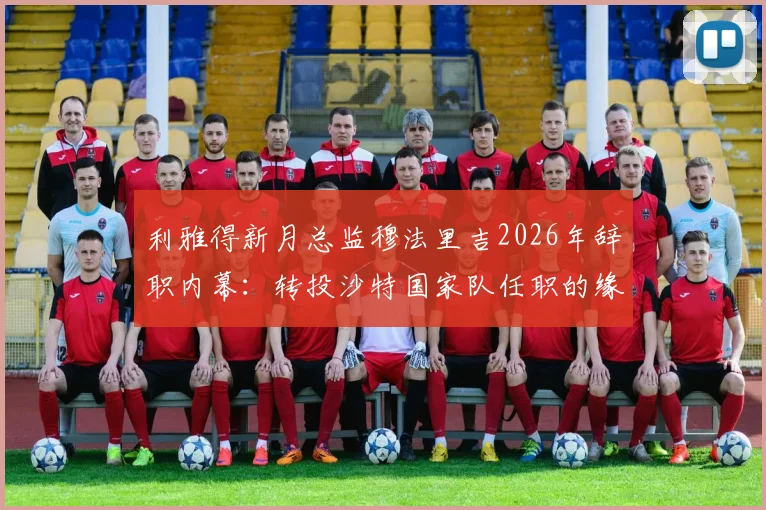 利雅得新月总监穆法里吉2026年辞职内幕：转投沙特国家队任职的缘由与连锁影响全解析