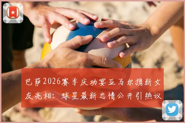巴萨2026赛季庆功宴亚马尔携新女友亮相：球星最新恋情公开引热议，亚马尔女友身份引发关注