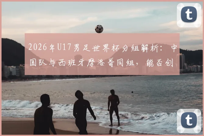 2026年U17男足世界杯分组解析：中国队与西班牙摩洛哥同组，能否创造奇迹？