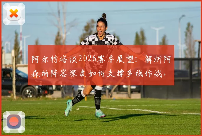 阿尔特塔谈2026赛季展望：解析阿森纳阵容深度如何支撑多线作战，枪手夺冠之路关键所在