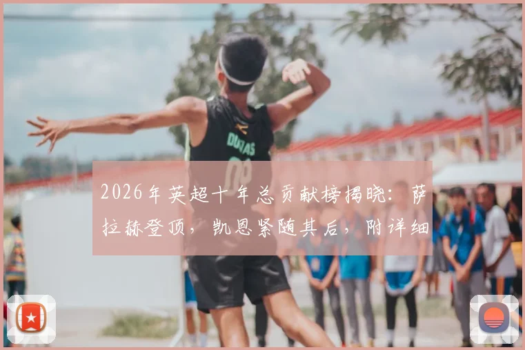 2026年英超十年总贡献榜揭晓：萨拉赫登顶，凯恩紧随其后，附详细进球助攻数据解析