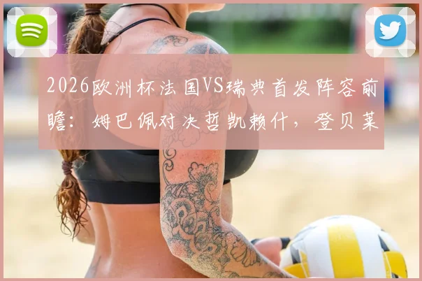2026欧洲杯法国VS瑞典首发阵容前瞻：姆巴佩对决哲凯赖什，登贝莱与伊萨克能否左右战局？