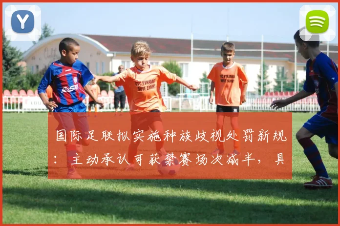 国际足联拟实施种族歧视处罚新规：主动承认可获禁赛场次减半，具体措施全面解读