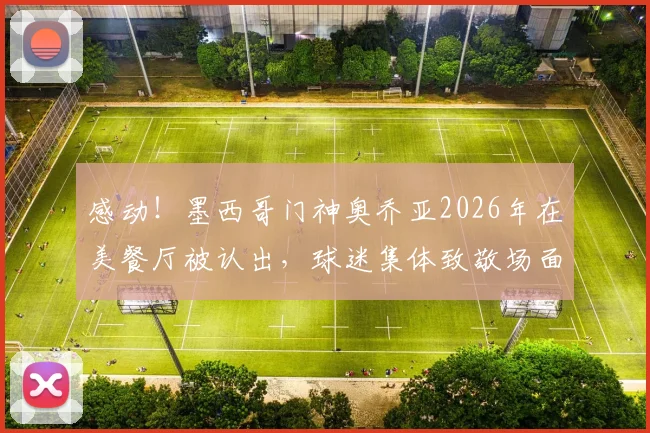 感动！墨西哥门神奥乔亚2026年在美餐厅被认出，球迷集体致敬场面曝光