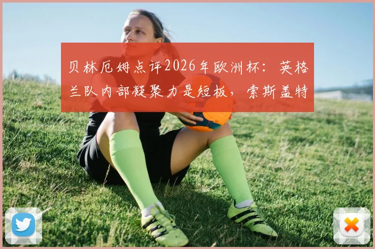 贝林厄姆点评2026年欧洲杯：英格兰队内部凝聚力是短板，索斯盖特需解决更衣室问题
