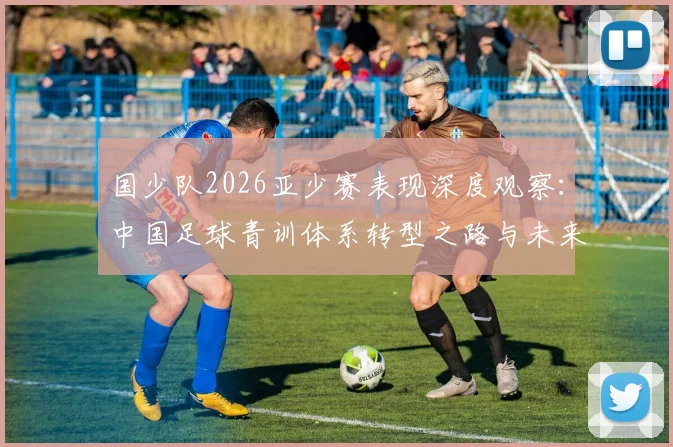 国少队2026亚少赛表现深度观察：中国足球青训体系转型之路与未来前景探讨