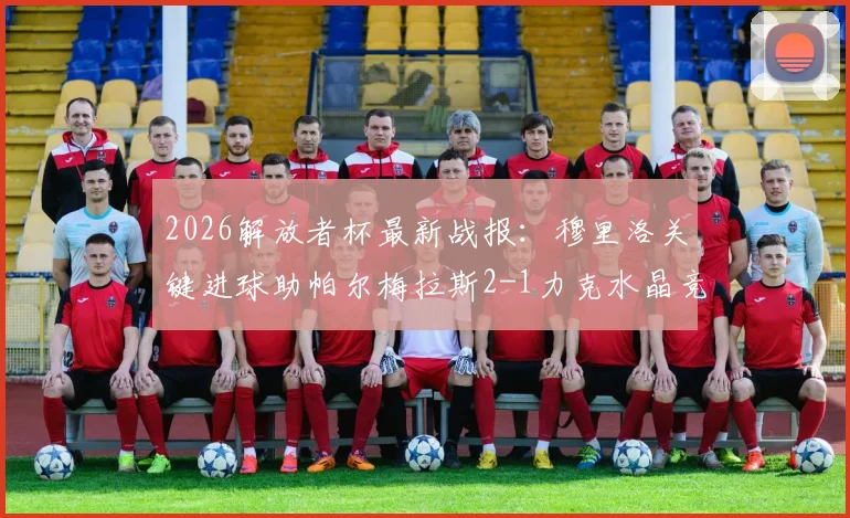 2026解放者杯最新战报：穆里洛关键进球助帕尔梅拉斯2-1力克水晶竞技，小组出线形势分析