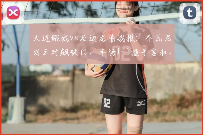 大连鲲城vs延边龙鼎战报:乔瓦尼刘云对飙破门,半场1-1握手言和,附关键球员表现解析与赛后分析