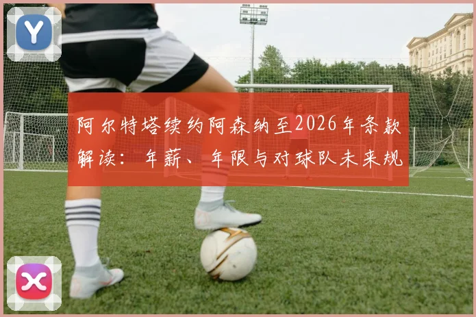 阿尔特塔续约阿森纳至2026年条款解读：年薪、年限与对球队未来规划的影响分析