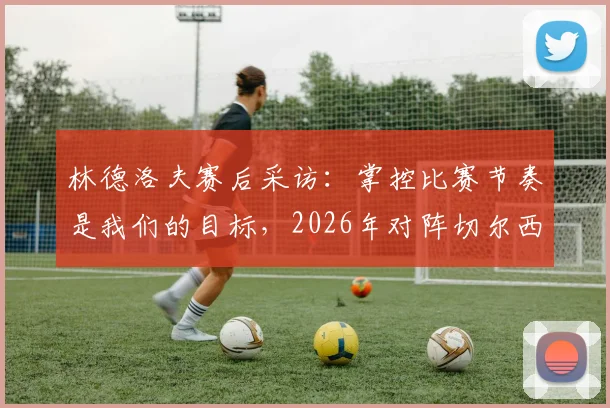 林德洛夫赛后采访：掌控比赛节奏是我们的目标，2026年对阵切尔西一役的积极信号与细节复盘