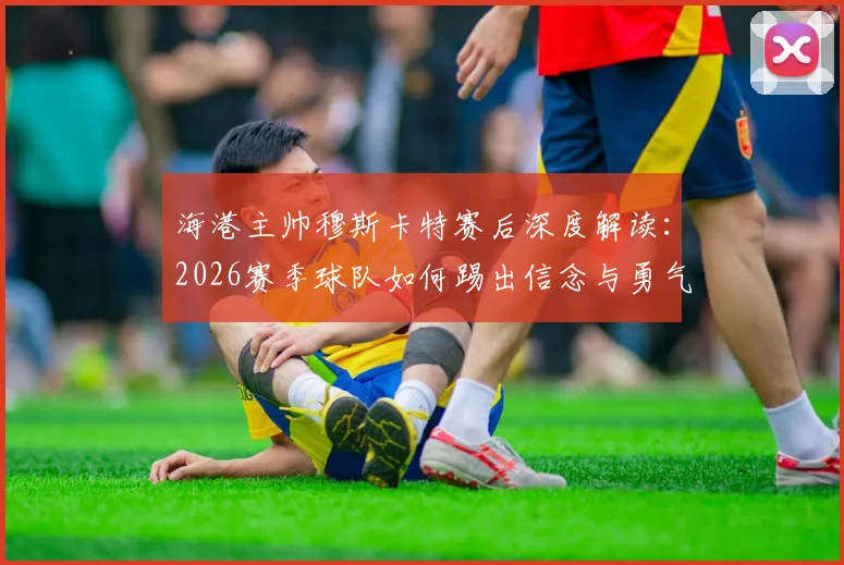 海港主帅穆斯卡特赛后深度解读:2026赛季球队如何踢出信念与勇气,重塑强队风骨的关键之战