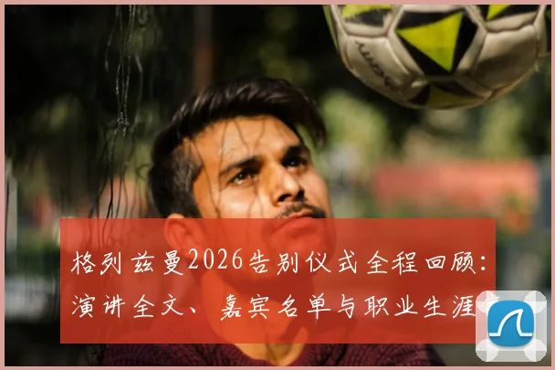 格列兹曼2026告别仪式全程回顾：演讲全文、嘉宾名单与职业生涯高光时刻深度解析