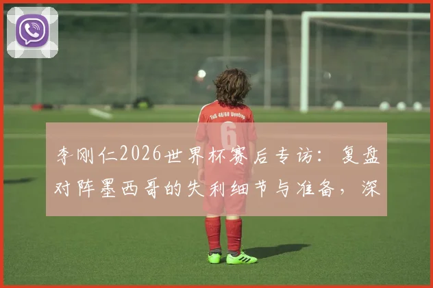李刚仁2026世界杯赛后专访:复盘对阵墨西哥的失利细节与准备,深度剖析韩国队小组赛末轮生死战出线策略
