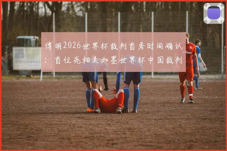 傅明2026世界杯裁判首秀时间确认：首位亮相美加墨世界杯中国裁判员执法哪场比赛？水平如何？