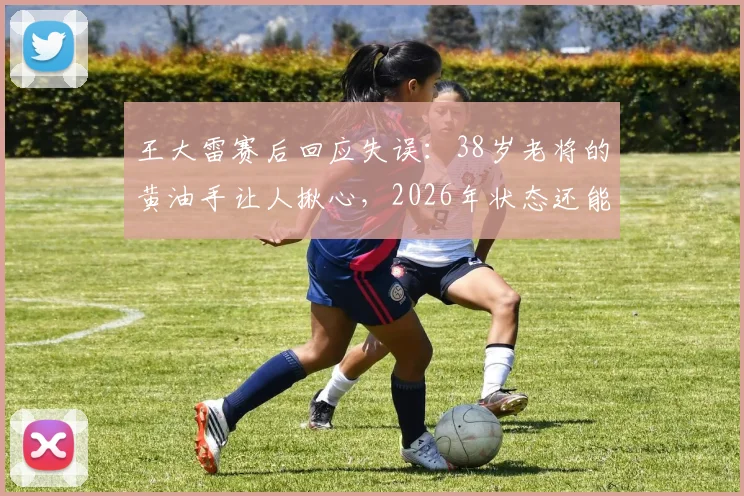 王大雷赛后回应失误：38岁老将的黄油手让人揪心，2026年状态还能否调整？