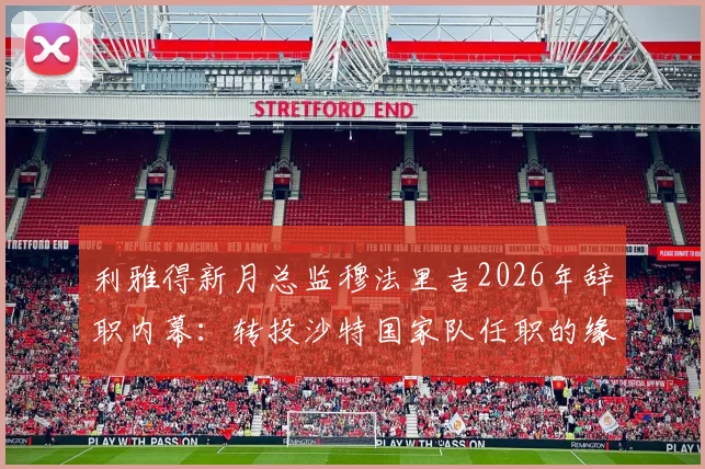利雅得新月总监穆法里吉2026年辞职内幕:转投沙特国家队任职的缘由与连锁影响全解析