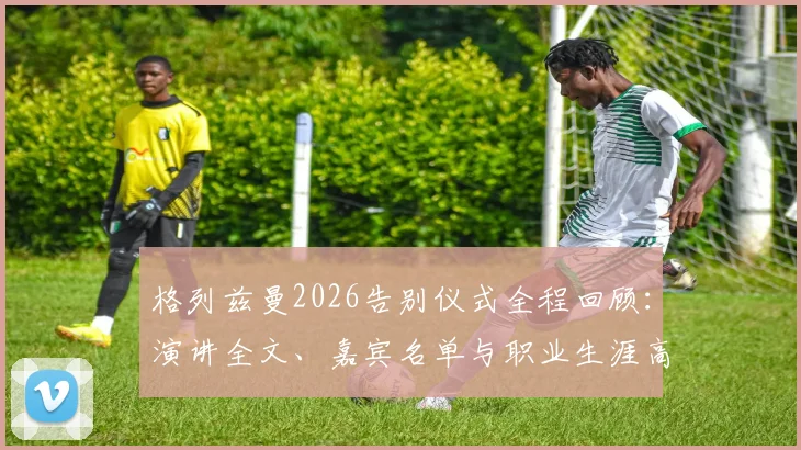 格列兹曼2026告别仪式全程回顾:演讲全文、嘉宾名单与职业生涯高光时刻深度解析