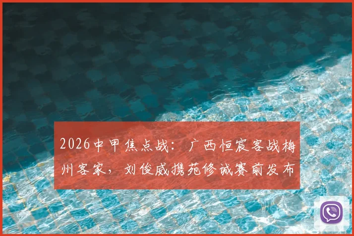 2026中甲焦点战：广西恒宸客战梅州客家，刘俊威携苑修诚赛前发布会核心要点全解析