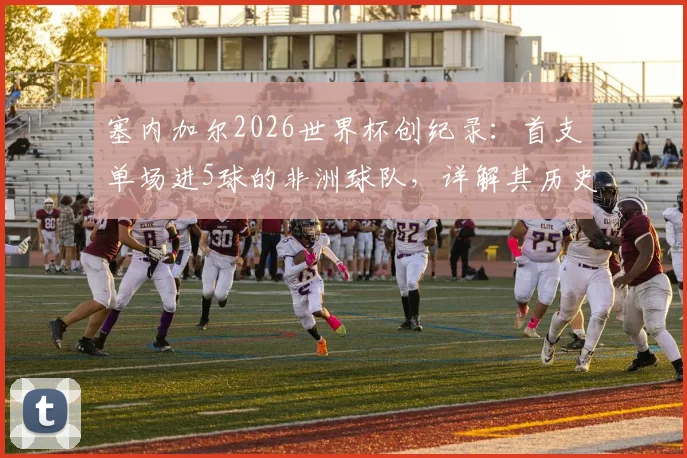 塞内加尔2026世界杯创纪录:首支单场进5球的非洲球队,详解其历史性胜利之路