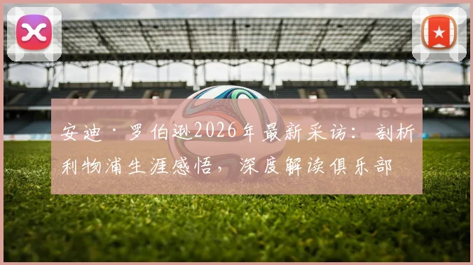 安迪·罗伯逊2026年最新采访:剖析利物浦生涯感悟,深度解读俱乐部如何塑造传奇左后卫的成长之路