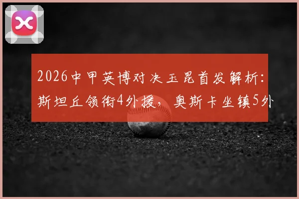 2026中甲英博对决玉昆首发解析：斯坦丘领衔4外援，奥斯卡坐镇5外援阵容，实战效果前瞻