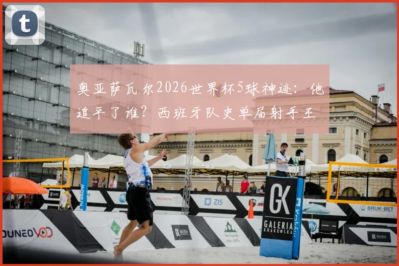 奥亚萨瓦尔2026世界杯5球神迹:他追平了谁?西班牙队史单届射手王并列纪录解析