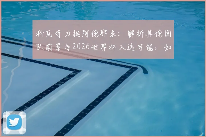 科瓦奇力挺阿德耶米:解析其德国队前景与2026世界杯入选可能,如何以最佳状态结束赛季