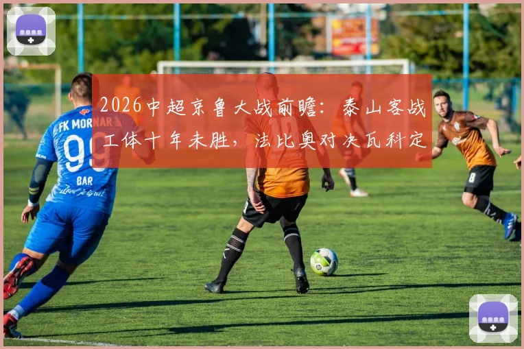 2026中超京鲁大战前瞻：泰山客战工体十年未胜，法比奥对决瓦科定胜负，三点关键决定比赛走向