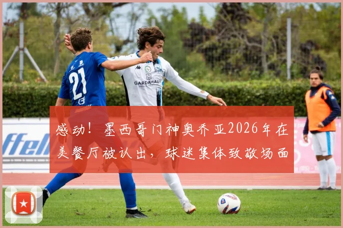 感动！墨西哥门神奥乔亚2026年在美餐厅被认出，球迷集体致敬场面曝光