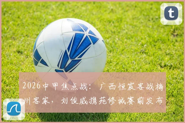2026中甲焦点战:广西恒宸客战梅州客家,刘俊威携苑修诚赛前发布会核心要点全解析