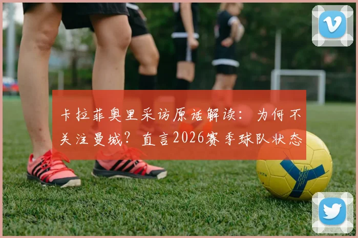 卡拉菲奥里采访原话解读：为何不关注曼城？直言2026赛季球队状态好时很难被击败