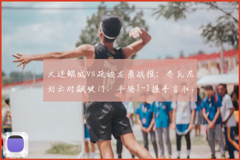 大连鲲城vs延边龙鼎战报：乔瓦尼刘云对飙破门，半场1-1握手言和，附关键球员表现解析与赛后分析