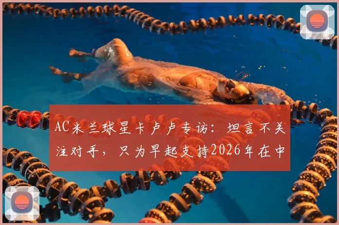 AC米兰球星卡卢卢专访:坦言不关注对手,只为早起支持2026年在中甲踢球的哥哥