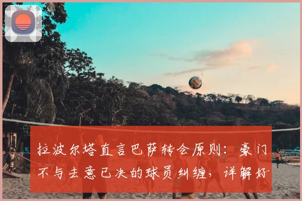 拉波尔塔直言巴萨转会原则：豪门不与去意已决的球员纠缠，详解好聚好散的背后逻辑与俱乐部考量