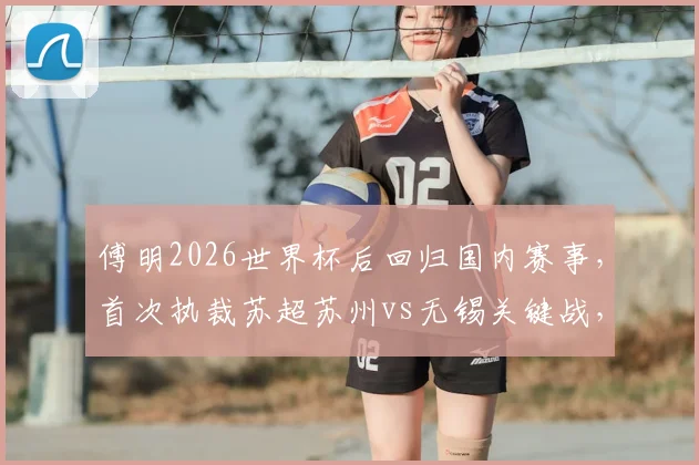 傅明2026世界杯后回归国内赛事,首次执裁苏超苏州vs无锡关键战,附裁判履历与比赛看点分析