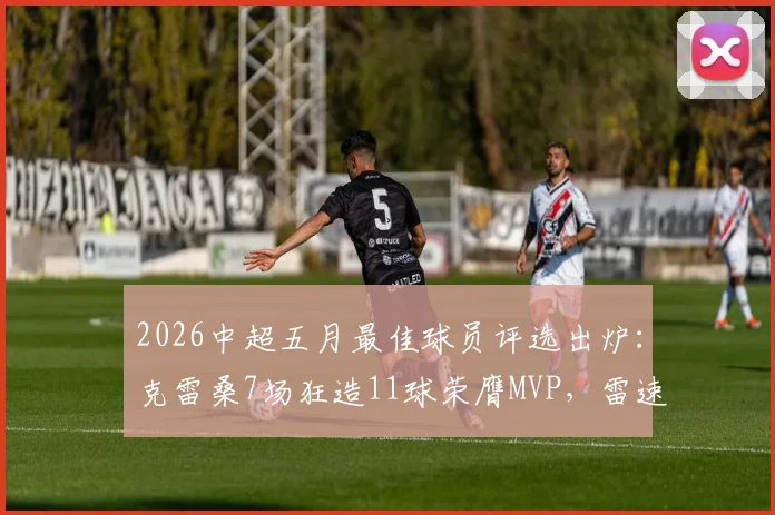 2026中超五月最佳球员评选出炉:克雷桑7场狂造11球荣膺MVP,雷速体育权威数据详解