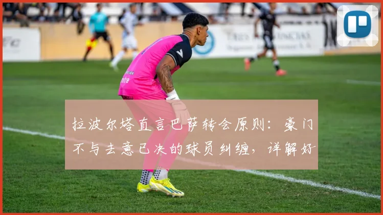 拉波尔塔直言巴萨转会原则:豪门不与去意已决的球员纠缠,详解好聚好散的背后逻辑与俱乐部考量
