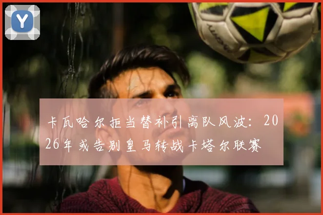 卡瓦哈尔拒当替补引离队风波:2026年或告别皇马转战卡塔尔联赛