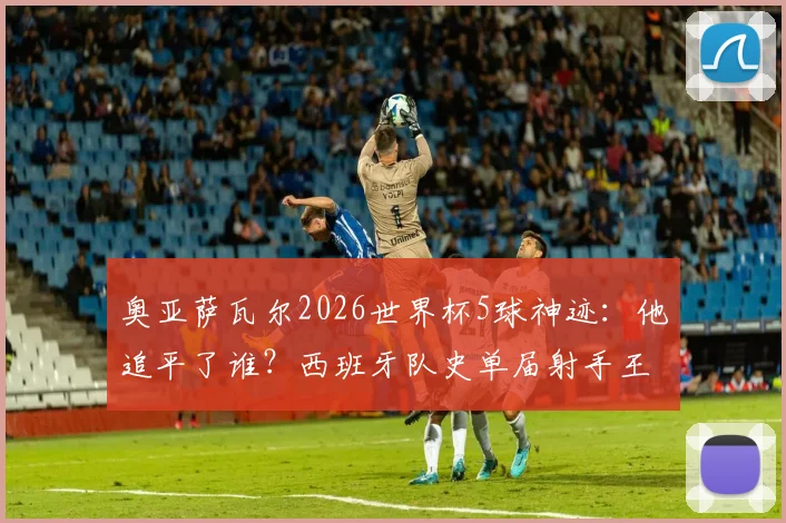 奥亚萨瓦尔2026世界杯5球神迹：他追平了谁？西班牙队史单届射手王并列纪录解析