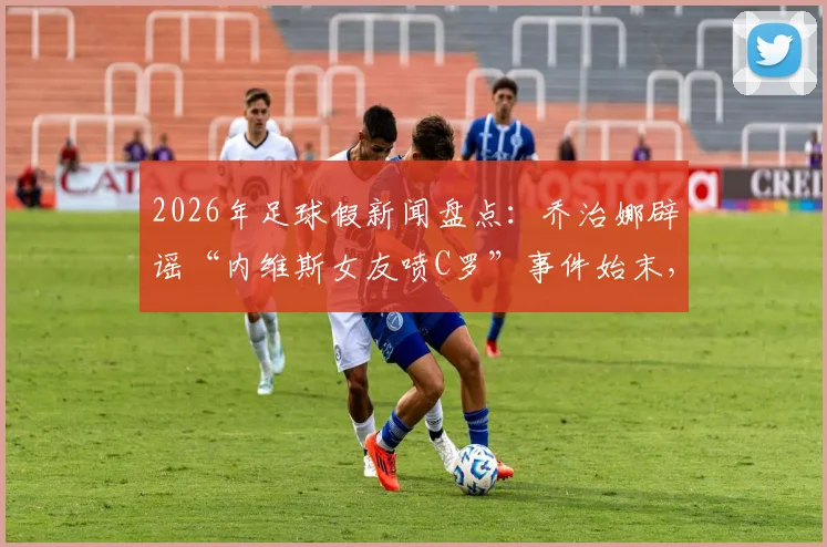 2026年足球假新闻盘点：乔治娜辟谣“内维斯女友喷C罗”事件始末，当事人回复引热议