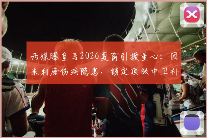 西媒曝皇马2026夏窗引援重心：因米利唐伤病隐患，锁定顶级中卫补强后防