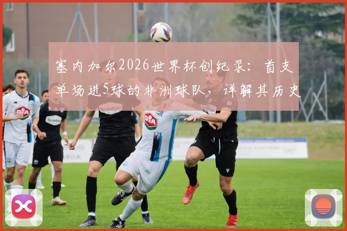 塞内加尔2026世界杯创纪录：首支单场进5球的非洲球队，详解其历史性胜利之路