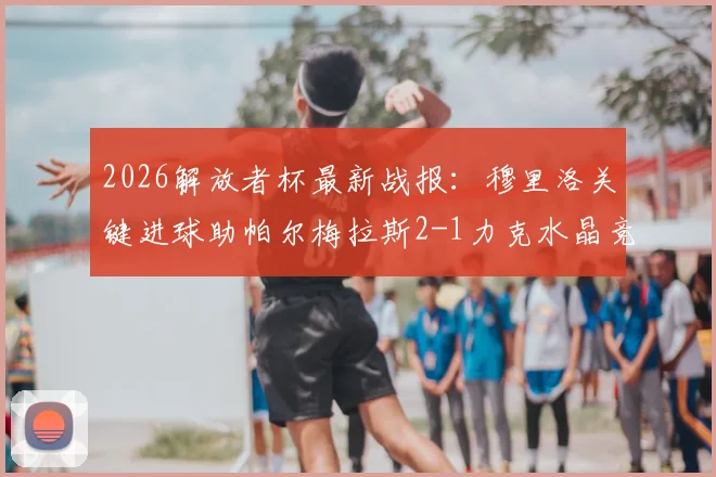 2026解放者杯最新战报:穆里洛关键进球助帕尔梅拉斯2-1力克水晶竞技,小组出线形势分析