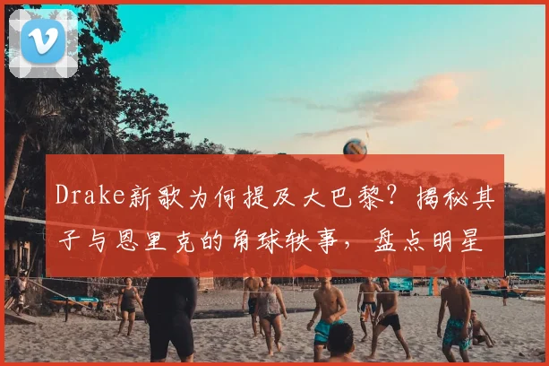 Drake新歌为何提及大巴黎？揭秘其子与恩里克的角球轶事，盘点明星跨界体育趣闻