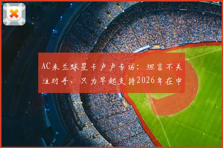AC米兰球星卡卢卢专访：坦言不关注对手，只为早起支持2026年在中甲踢球的哥哥