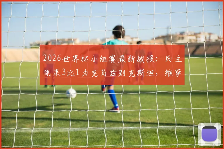 2026世界杯小组赛最新战报：民主刚果3比1力克乌兹别克斯坦，维萨独中两元率队出线，附全场视频集锦及晋级形势分析