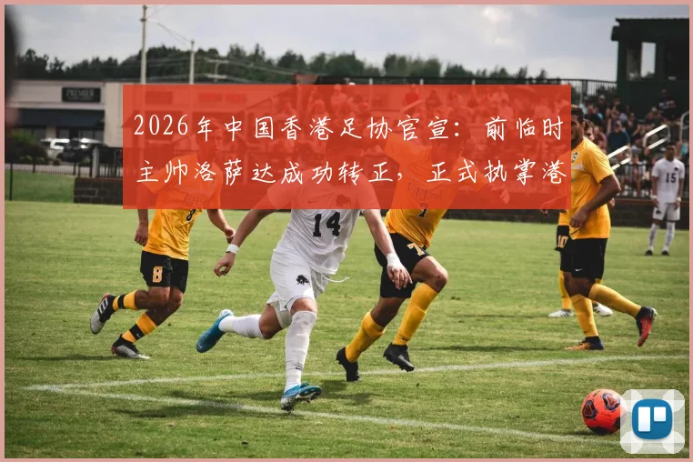 2026年中国香港足协官宣：前临时主帅洛萨达成功转正，正式执掌港足帅印，任期与战术展望分析